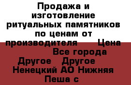 Продажа и изготовление ритуальных памятников по ценам от производителя!!! › Цена ­ 5 000 - Все города Другое » Другое   . Ненецкий АО,Нижняя Пеша с.